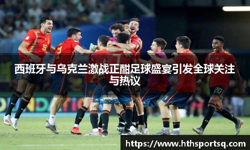 西班牙与乌克兰激战正酣足球盛宴引发全球关注与热议